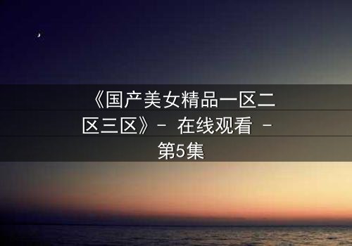 《国产美女精品一区二区三区》- 在线观看 - 第5集