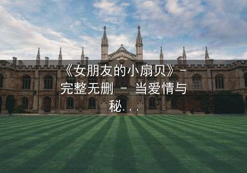 《女朋友的小扇贝》- 完整无删 - 当爱情与秘密交织,谁才是真正的背叛者?