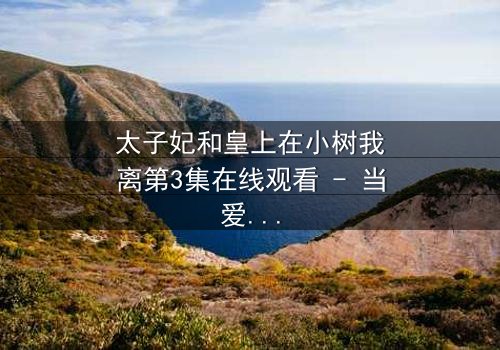 太子妃和皇上在小树我离第3集在线观看 - 当爱情与权力在小树我离中激烈碰撞