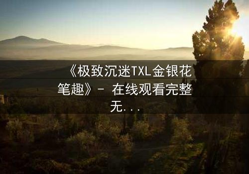 《极致沉迷TXL金银花笔趣》- 在线观看完整无删 - 当禁忌之恋遇上致命诱惑