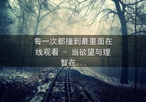 每一次都撞到最里面在线观看 - 当欲望与理智在极限边缘碰撞