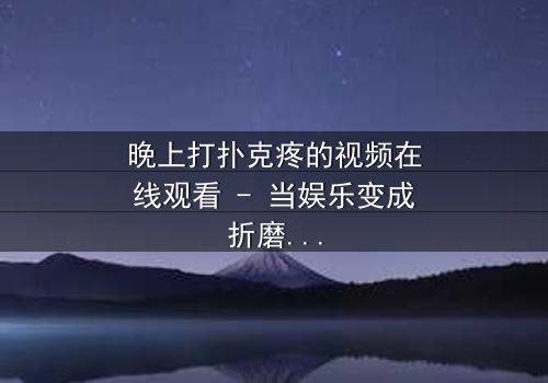 晚上打扑克疼的视频在线观看 - 当娱乐变成折磨,你敢看吗?