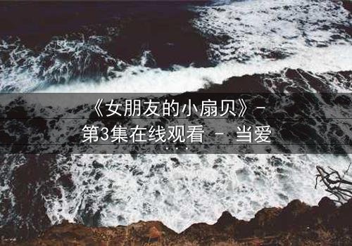 《女朋友的小扇贝》- 第3集在线观看 - 当爱情遭遇背叛的致命诱惑