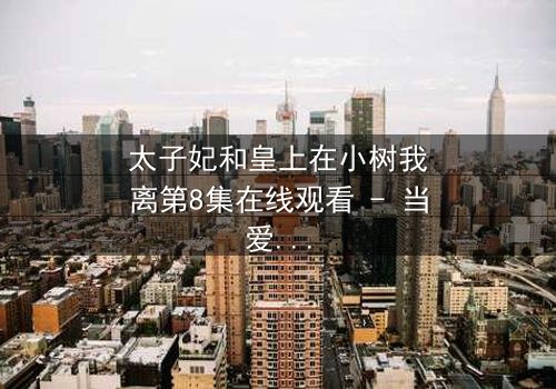 太子妃和皇上在小树我离第8集在线观看 - 当爱情与权力在小树我离中激烈碰撞