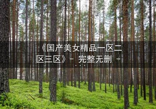 《国产美女精品一区二区三区》- 完整无删 - 第5集在线观看