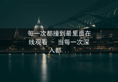 每一次都撞到最里面在线观看 - 当每一次深入都揭开更深的秘密,你敢直面真相吗?