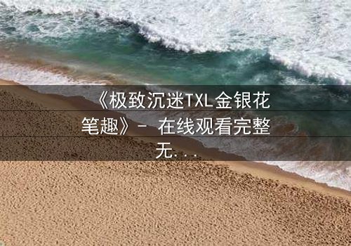 《极致沉迷TXL金银花笔趣》- 在线观看完整无删 - 一场禁忌之恋的致命诱惑