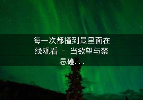 每一次都撞到最里面在线观看 - 当欲望与禁忌碰撞,谁将坠入深渊?