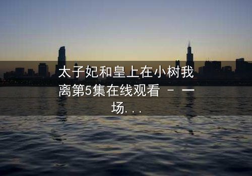 太子妃和皇上在小树我离第5集在线观看 - 一场宫廷禁忌之恋的终极考验