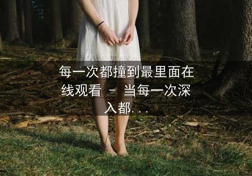 每一次都撞到最里面在线观看 - 当每一次深入都揭开更黑暗的秘密