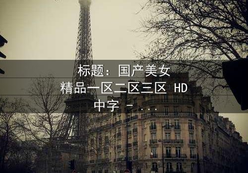 标题:国产美女精品一区二区三区 HD中字 - 当美女分区引爆伦理风暴,谁能守住底线?