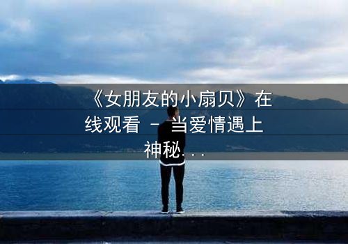 《女朋友的小扇贝》在线观看 - 当爱情遇上神秘贝壳,真相令人窒息