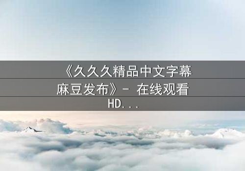 《久久久精品中文字幕麻豆发布》- 在线观看HD中字 - 第3集完整无删