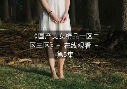 《国产美女精品一区二区三区》- 在线观看 - 第5集