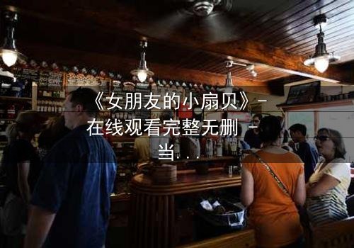 《女朋友的小扇贝》- 在线观看完整无删 - 当爱情与秘密交织,谁能解开真相?