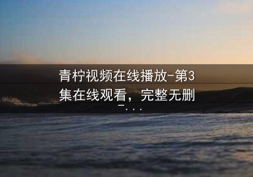 青柠视频在线播放-第3集在线观看,完整无删 - 当爱情与阴谋交织,真相能否浮出水面?