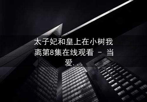 太子妃和皇上在小树我离第8集在线观看 - 当爱恨交织,命运如何抉择?