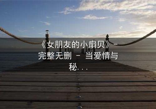《女朋友的小扇贝》- 完整无删 - 当爱情与秘密交织,谁才是真正的赢家?