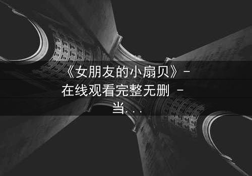 《女朋友的小扇贝》- 在线观看完整无删 - 当爱情与秘密交织,谁能全身而退?