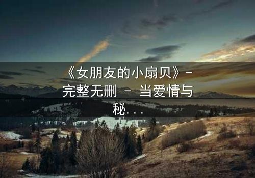 《女朋友的小扇贝》- 完整无删 - 当爱情与秘密交织,谁能全身而退?