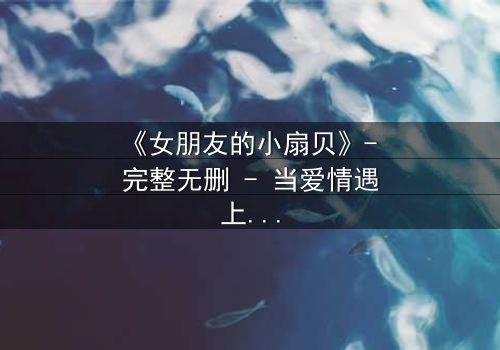《女朋友的小扇贝》- 完整无删 - 当爱情遇上背叛,真相令人窒息