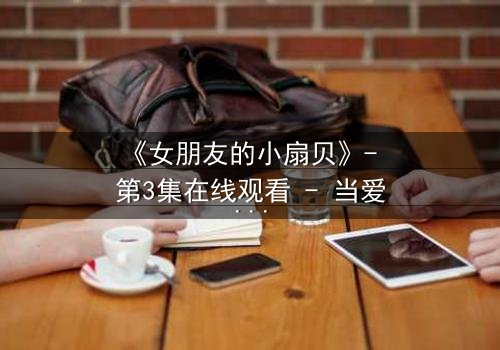 《女朋友的小扇贝》- 第3集在线观看 - 当爱情与秘密交织,谁将揭开真相?