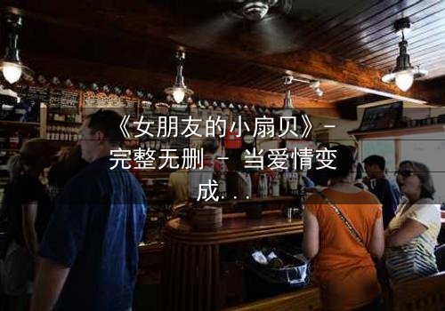 《女朋友的小扇贝》- 完整无删 - 当爱情变成一场精心策划的骗局