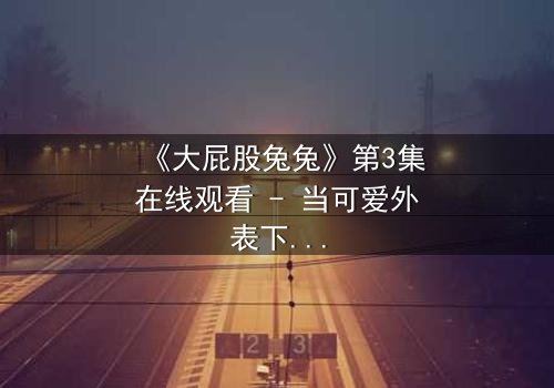 《大屁股兔兔》第3集在线观看 - 当可爱外表下隐藏着致命秘密