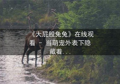 《大屁股兔兔》在线观看 - 当萌宠外表下隐藏着惊天秘密,你敢点开吗?