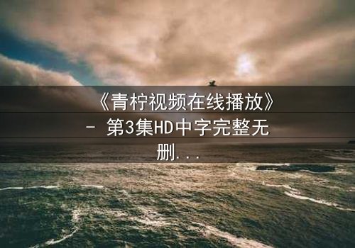 《青柠视频在线播放》- 第3集HD中字完整无删 - 揭开隐藏的真相,你敢点开吗?