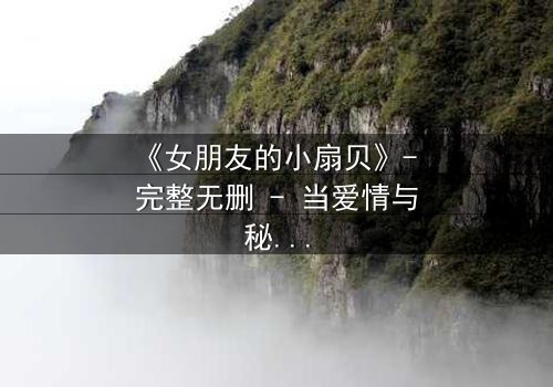 《女朋友的小扇贝》- 完整无删 - 当爱情与秘密交织,谁才是真正的背叛者?