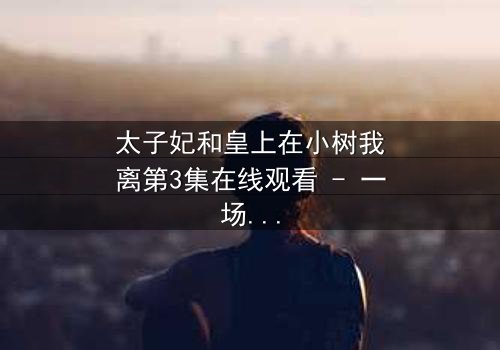 太子妃和皇上在小树我离第3集在线观看 - 一场宫廷禁忌之恋的终极爆发