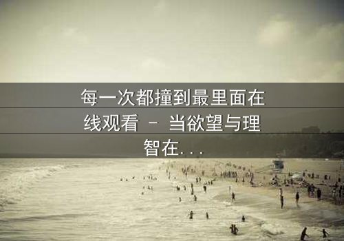 每一次都撞到最里面在线观看 - 当欲望与理智在极限边缘碰撞,谁能全身而退?