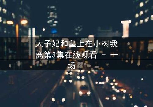 太子妃和皇上在小树我离第3集在线观看 - 一场宫廷禁忌之恋的终极考验