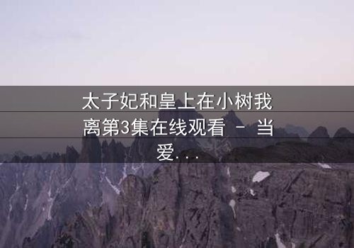 太子妃和皇上在小树我离第3集在线观看 - 当爱情与权力在小树我离中激烈碰撞