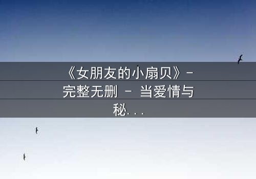 《女朋友的小扇贝》- 完整无删 - 当爱情与秘密交织,谁能全身而退?