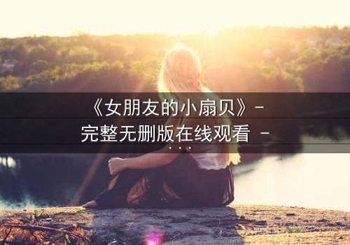 《女朋友的小扇贝》- 完整无删版在线观看 - 当爱情与秘密交织,谁能守住最后的底线?