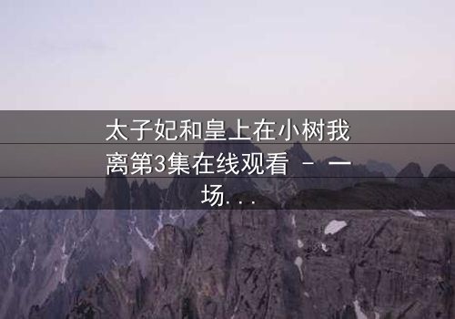 太子妃和皇上在小树我离第3集在线观看 - 一场宫廷风暴即将引爆!