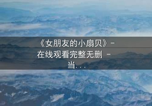 《女朋友的小扇贝》- 在线观看完整无删 - 当爱情与秘密交织,真相将如何撕裂一切?