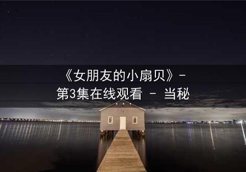 《女朋友的小扇贝》- 第3集在线观看 - 当秘密揭开,爱情还能继续吗?