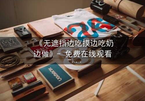 《无遮挡边吃摸边吃奶边做》- 免费在线观看 - 第5集HD中字