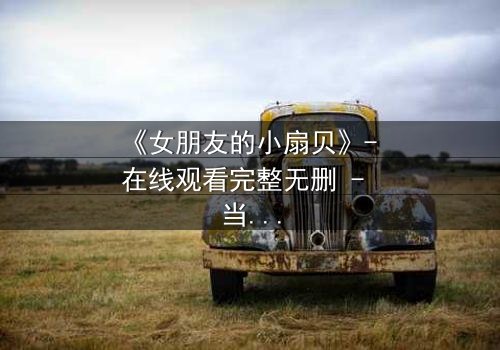 《女朋友的小扇贝》- 在线观看完整无删 - 当爱情与秘密交织,谁能全身而退?