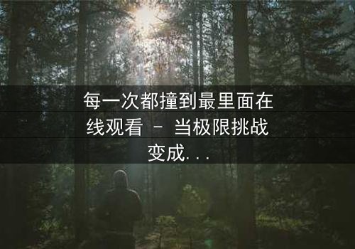 每一次都撞到最里面在线观看 - 当极限挑战变成生死考验,你敢直面内心的恐惧吗?