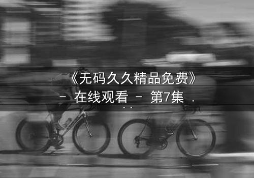 《无码久久精品免费》- 在线观看 - 第7集 HD中字