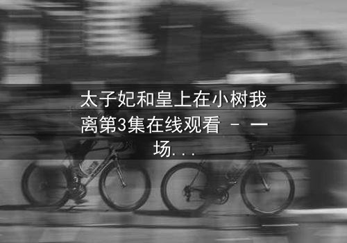 太子妃和皇上在小树我离第3集在线观看 - 一场宫廷禁忌之恋的终极考验