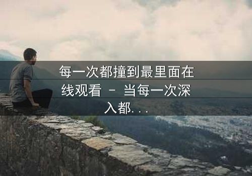 每一次都撞到最里面在线观看 - 当每一次深入都揭开更深的秘密,你敢直面真相吗?