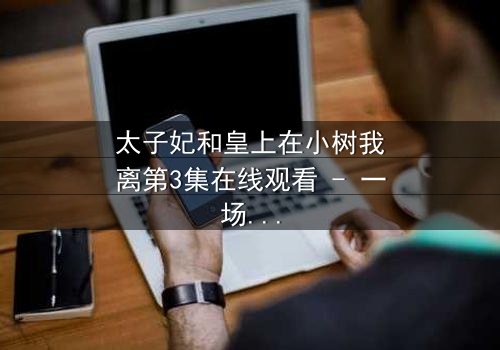 太子妃和皇上在小树我离第3集在线观看 - 一场宫廷禁忌之恋的终极爆发