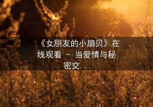 《女朋友的小扇贝》在线观看 - 当爱情与秘密交织,谁能揭开真相?
