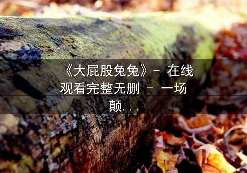 《大屁股兔兔》- 在线观看完整无删 - 一场颠覆童年的奇幻冒险