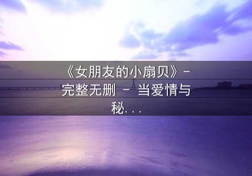 《女朋友的小扇贝》- 完整无删 - 当爱情与秘密交织,真相能否被原谅?